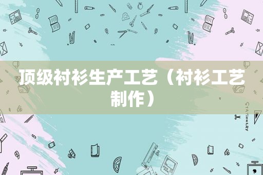 顶级衬衫生产工艺（衬衫工艺制作）
