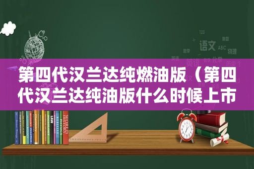 第四代汉兰达纯燃油版（第四代汉兰达纯油版什么时候上市）