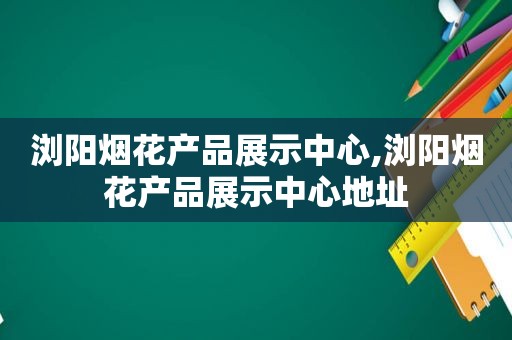 浏阳烟花产品展示中心,浏阳烟花产品展示中心地址