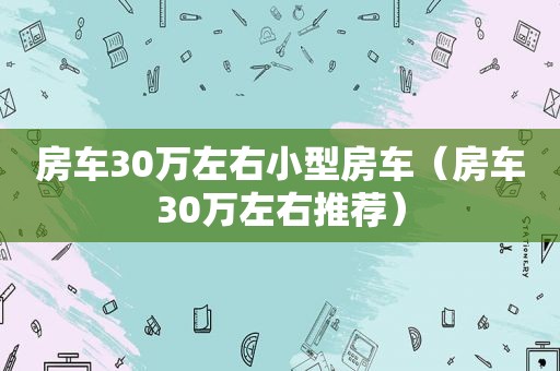 房车30万左右小型房车（房车30万左右推荐）