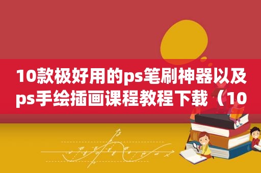 10款极好用的ps笔刷神器以及ps手绘插画课程教程下载（10款极好用的ps笔刷神器以及ps手绘插画课程教程视频）