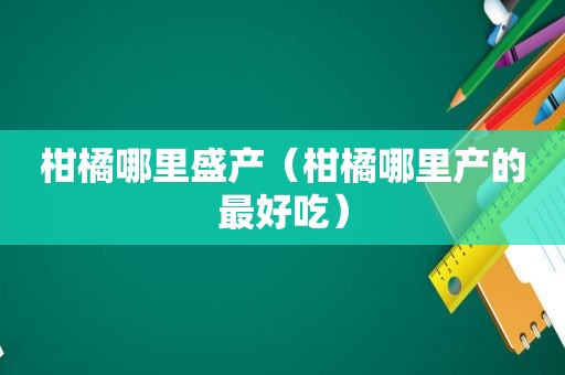 柑橘哪里盛产（柑橘哪里产的最好吃）