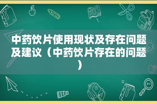 中药饮片使用现状及存在问题及建议（中药饮片存在的问题）