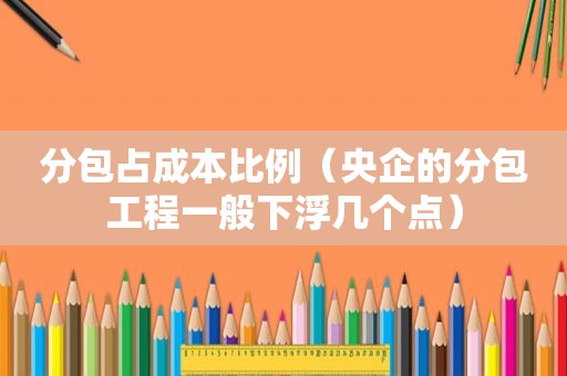 分包占成本比例（央企的分包工程一般下浮几个点）