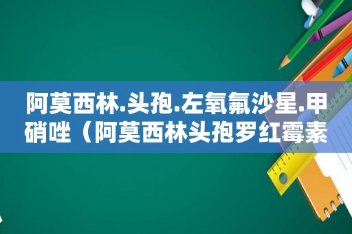 阿莫西林.头孢.左氧氟沙星.甲硝唑（阿莫西林头孢罗红霉素能一起吃吗）
