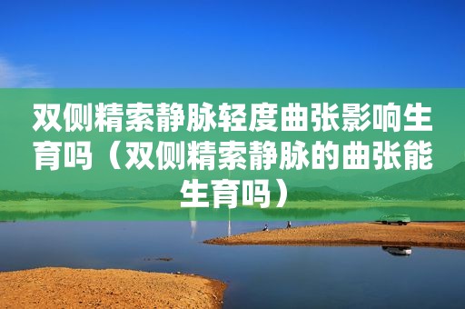 双侧精索静脉轻度曲张影响生育吗（双侧精索静脉的曲张能生育吗）