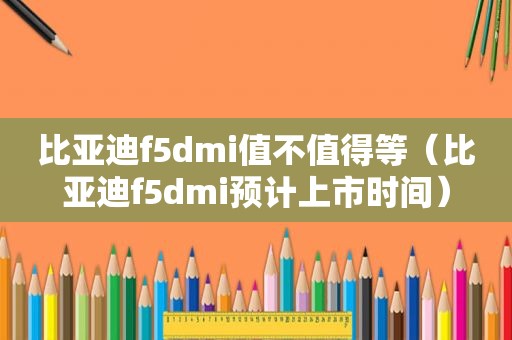 比亚迪f5dmi值不值得等（比亚迪f5dmi预计上市时间）