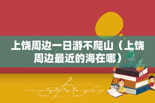 上饶周边一日游不爬山（上饶周边最近的海在哪）
