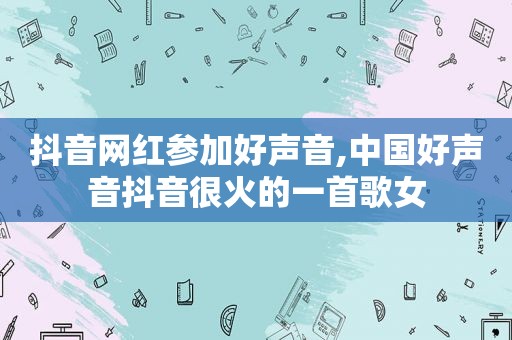 抖音网红参加好声音,中国好声音抖音很火的一首歌女