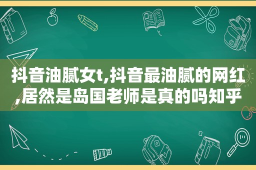抖音油腻女t,抖音最油腻的网红,居然是岛国老师是真的吗知乎