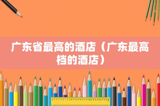 广东省最高的酒店（广东最高档的酒店）