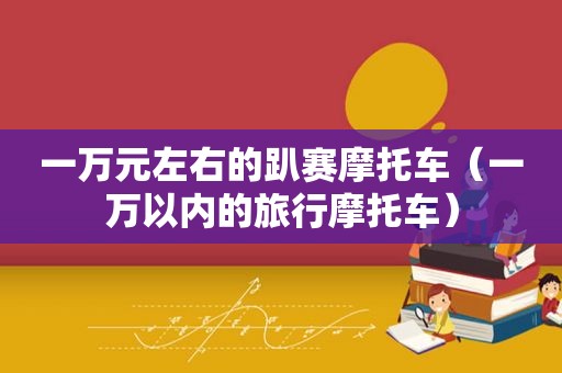 一万元左右的趴赛摩托车（一万以内的旅行摩托车）