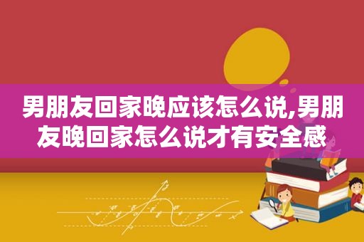男朋友回家晚应该怎么说,男朋友晚回家怎么说才有安全感