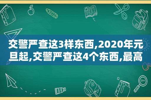 交警严查这3样东西,2020年元旦起,交警严查这4个东西,最高扣除12分