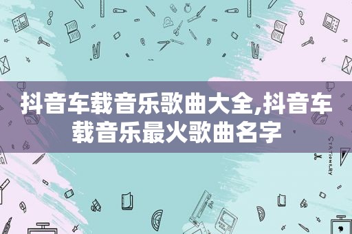抖音车载音乐歌曲大全,抖音车载音乐最火歌曲名字