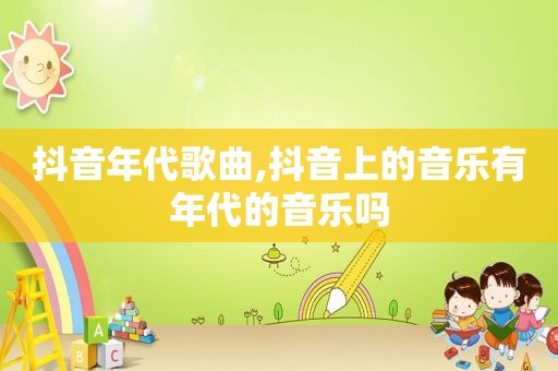 抖音年代歌曲,抖音上的音乐有年代的音乐吗