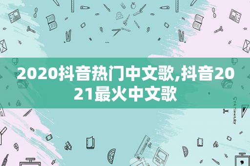 2020抖音热门中文歌,抖音2021最火中文歌