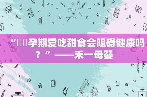 “​​孕期爱吃甜食会阻碍健康吗？”——禾一母婴