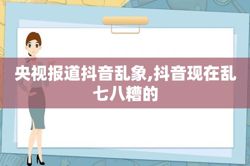 央视报道抖音乱象,抖音现在乱七八糟的