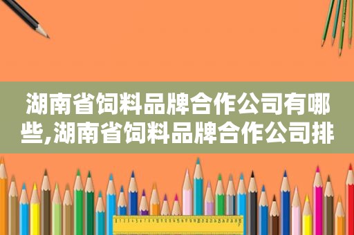 湖南省饲料品牌合作公司有哪些,湖南省饲料品牌合作公司排名