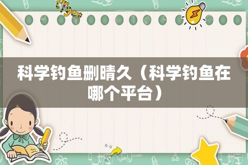 科学钓鱼删晴久（科学钓鱼在哪个平台）