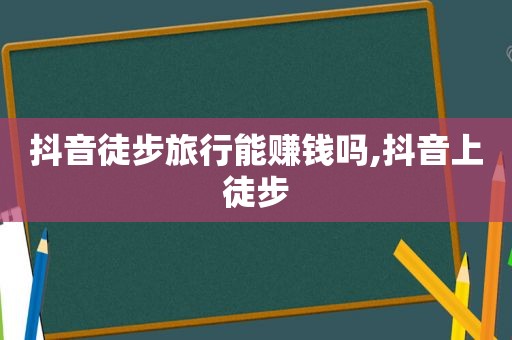 抖音徒步旅行能赚钱吗,抖音上徒步
