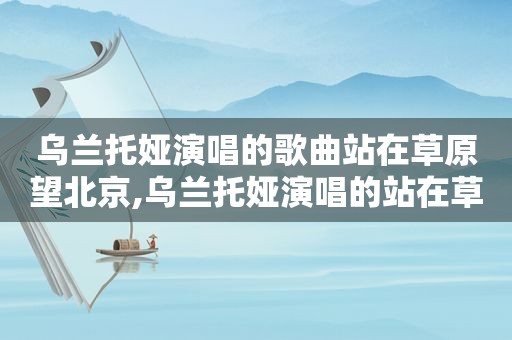乌兰托娅演唱的歌曲站在草原望北京,乌兰托娅演唱的站在草原望北京