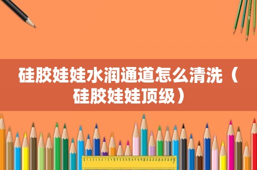 硅胶娃娃水润通道怎么清洗（硅胶娃娃顶级）
