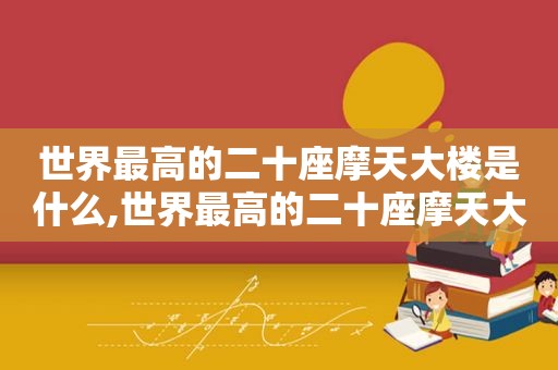 世界最高的二十座摩天大楼是什么,世界最高的二十座摩天大楼在哪里?