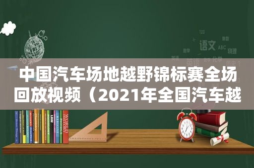 中国汽车场地越野锦标赛全场回放视频（2021年全国汽车越野场地锦标赛视频）