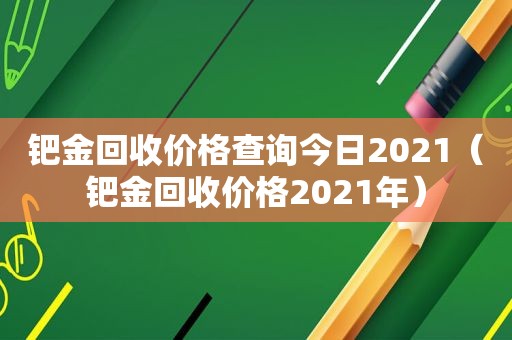 钯金回收价格查询今日2021（钯金回收价格2021年）