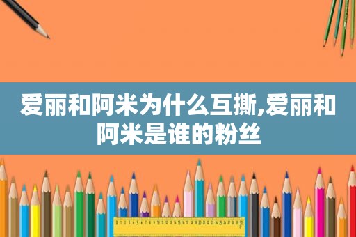 爱丽和阿米为什么互撕,爱丽和阿米是谁的粉丝