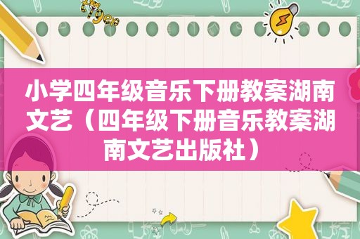 小学四年级音乐下册教案湖南文艺（四年级下册音乐教案湖南文艺出版社）