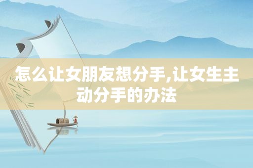 怎么让女朋友想分手,让女生主动分手的办法