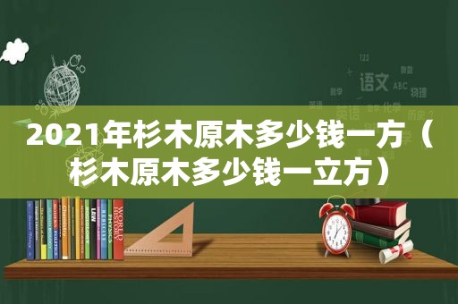 2021年杉木原木多少钱一方（杉木原木多少钱一立方）