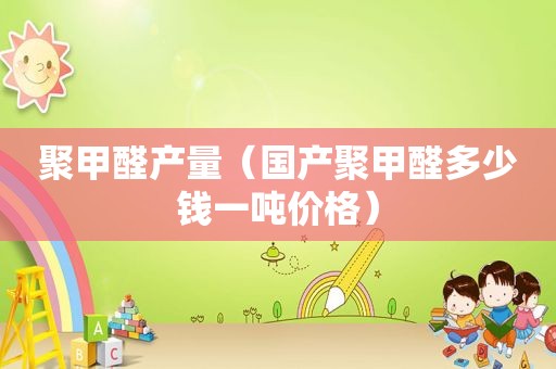 聚甲醛产量（国产聚甲醛多少钱一吨价格）