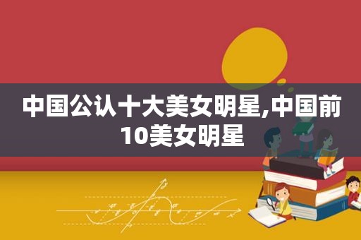 中国公认十大美女明星,中国前10美女明星