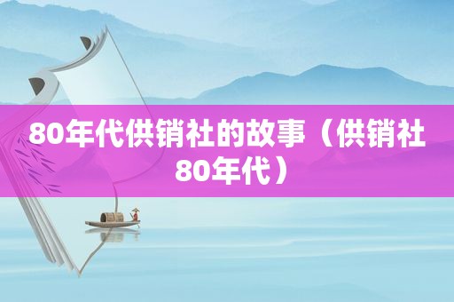 80年代供销社的故事（供销社 80年代）