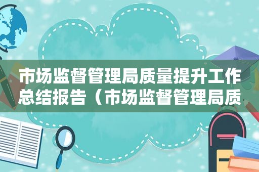 市场监督管理局质量提升工作总结报告（市场监督管理局质量提升工作总结汇报）