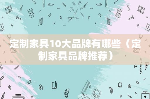 定制家具10大品牌有哪些（定制家具品牌推荐）