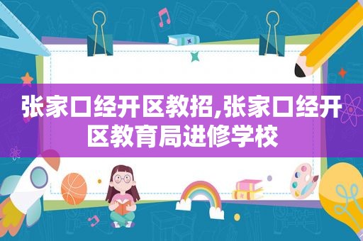 张家口经开区教招,张家口经开区教育局进修学校