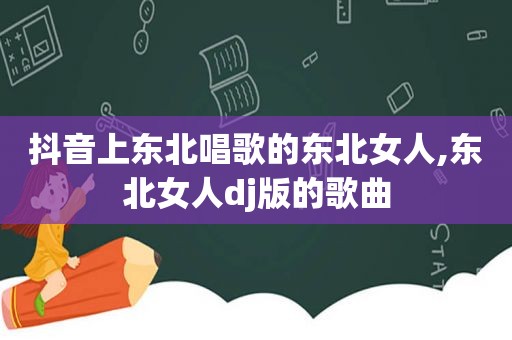 抖音上东北唱歌的东北女人,东北女人dj版的歌曲
