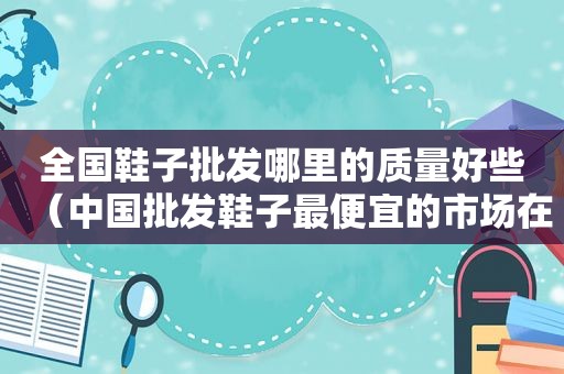 全国鞋子批发哪里的质量好些（中国批发鞋子最便宜的市场在哪里）