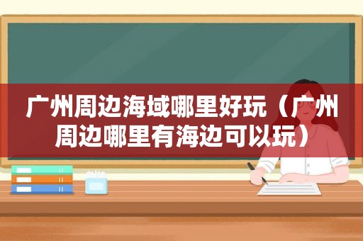 广州周边海域哪里好玩（广州周边哪里有海边可以玩）