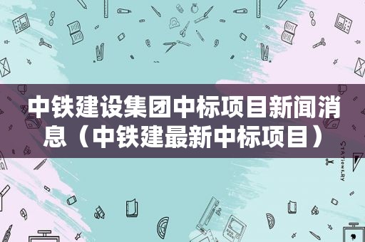 中铁建设集团中标项目新闻消息（中铁建最新中标项目）