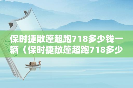 保时捷敞篷超跑718多少钱一辆（保时捷敞篷超跑718多少钱一台）