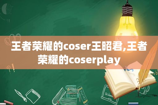 王者荣耀的coser王昭君,王者荣耀的coserplay