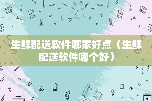 生鲜配送软件哪家好点（生鲜配送软件哪个好）