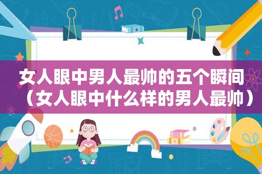 女人眼中男人最帅的五个瞬间（女人眼中什么样的男人最帅）