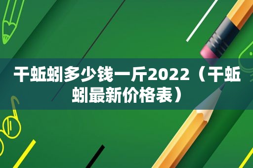 干蚯蚓多少钱一斤2022（干蚯蚓最新价格表）